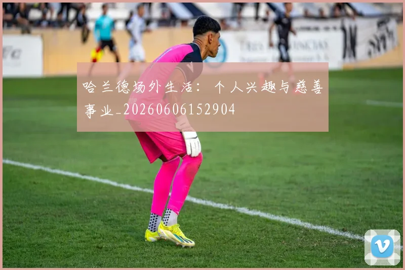 哈兰德场外生活:个人兴趣与慈善事业_20260606152904