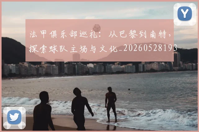 法甲俱乐部巡礼:从巴黎到南特,探索球队主场与文化_20260528193421