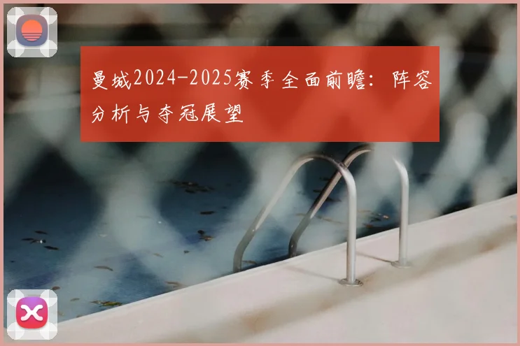 曼城2024-2025赛季全面前瞻:阵容分析与夺冠展望