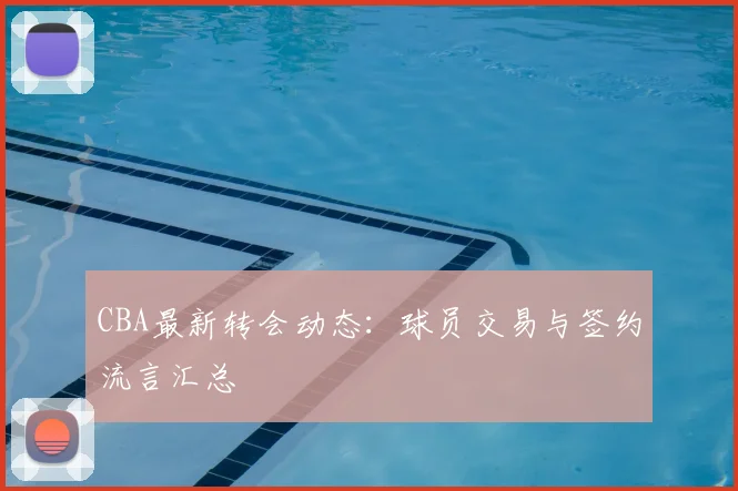 CBA最新转会动态:球员交易与签约流言汇总
