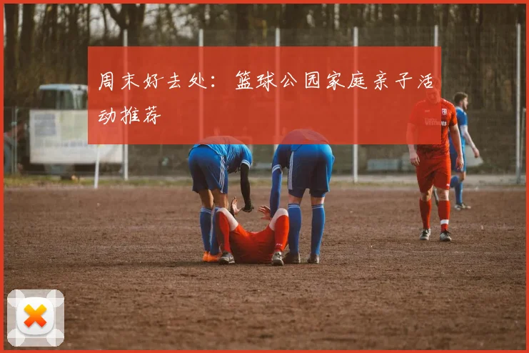 周末好去处:篮球公园家庭亲子活动推荐