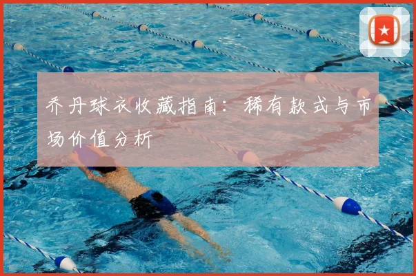 乔丹球衣收藏指南：稀有款式与市场价值分析