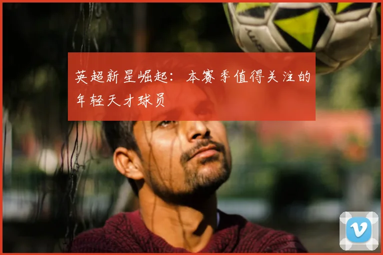 英超新星崛起:本赛季值得关注的年轻天才球员