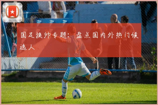 国足换帅专题：盘点国内外热门候选人
