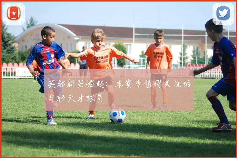 英超新星崛起:本赛季值得关注的年轻天才球员