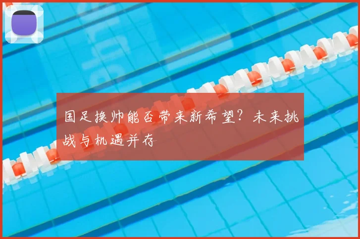 国足换帅能否带来新希望？未来挑战与机遇并存