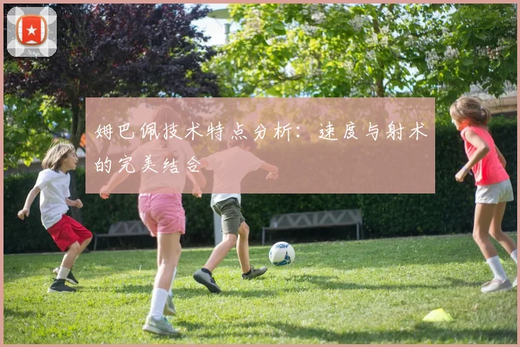 姆巴佩技术特点分析:速度与射术的完美结合