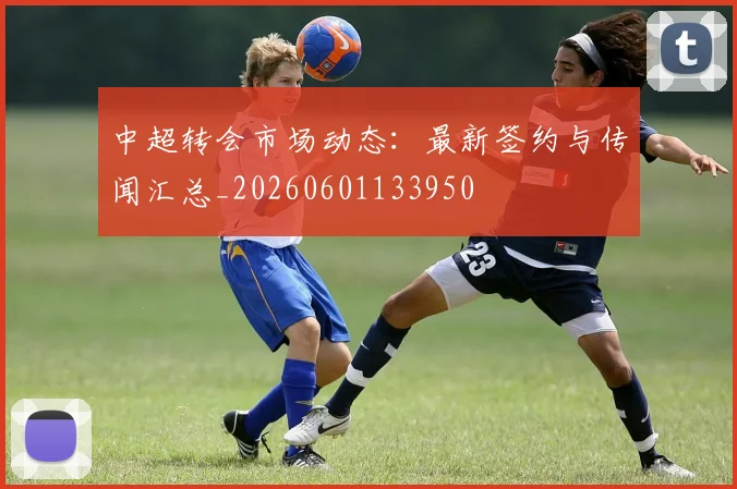中超转会市场动态：最新签约与传闻汇总_20260601133950