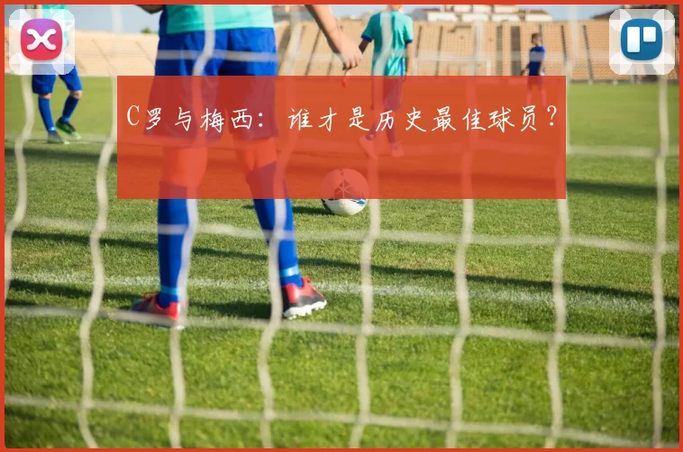 C罗与梅西:谁才是历史最佳球员?