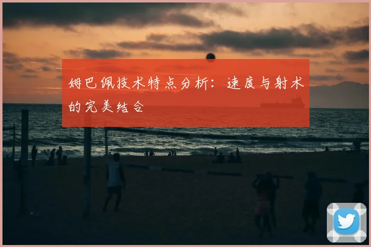 姆巴佩技术特点分析:速度与射术的完美结合