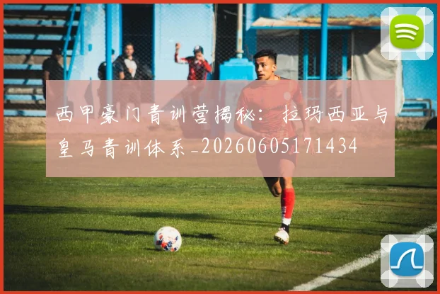 西甲豪门青训营揭秘:拉玛西亚与皇马青训体系_20260605171434