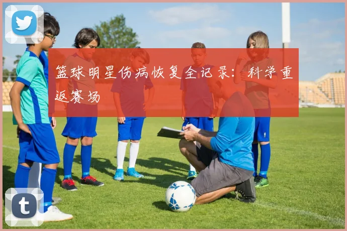 篮球明星伤病恢复全记录:科学重返赛场
