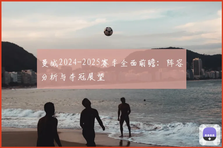曼城2024-2025赛季全面前瞻:阵容分析与夺冠展望