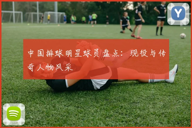 中国排球明星球员盘点:现役与传奇人物风采