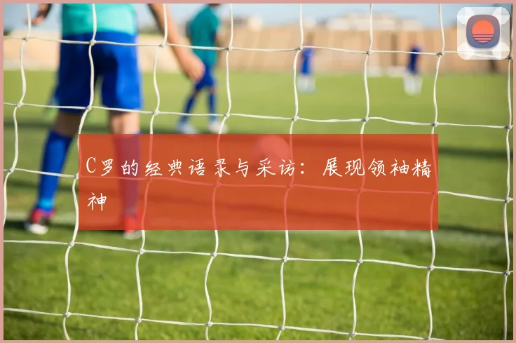 C罗的经典语录与采访：展现领袖精神