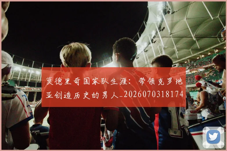 莫德里奇国家队生涯：带领克罗地亚创造历史的男人_20260703181746