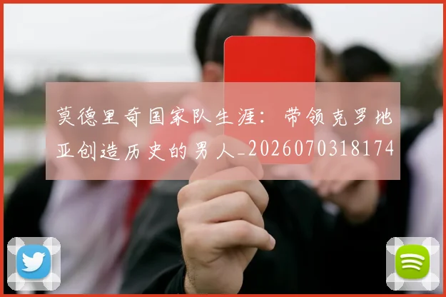 莫德里奇国家队生涯：带领克罗地亚创造历史的男人_20260703181746