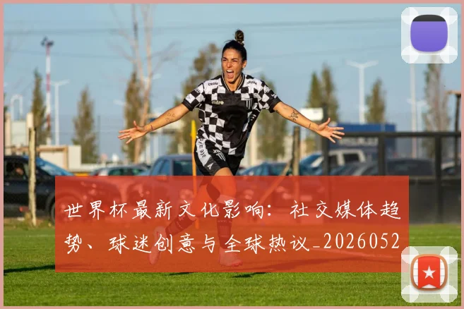 世界杯最新文化影响:社交媒体趋势、球迷创意与全球热议_20260521201653
