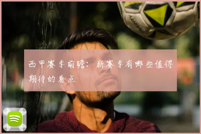 西甲赛季前瞻：新赛季有哪些值得期待的看点