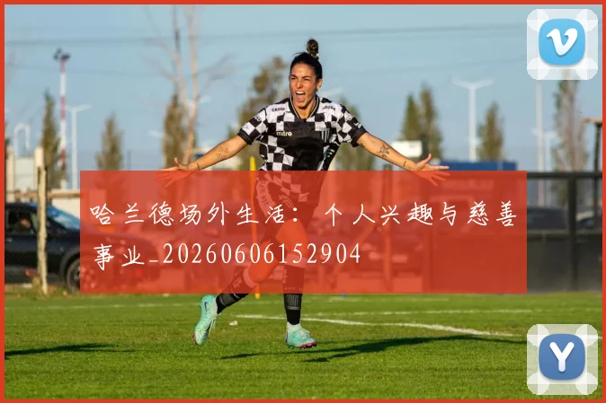 哈兰德场外生活:个人兴趣与慈善事业_20260606152904