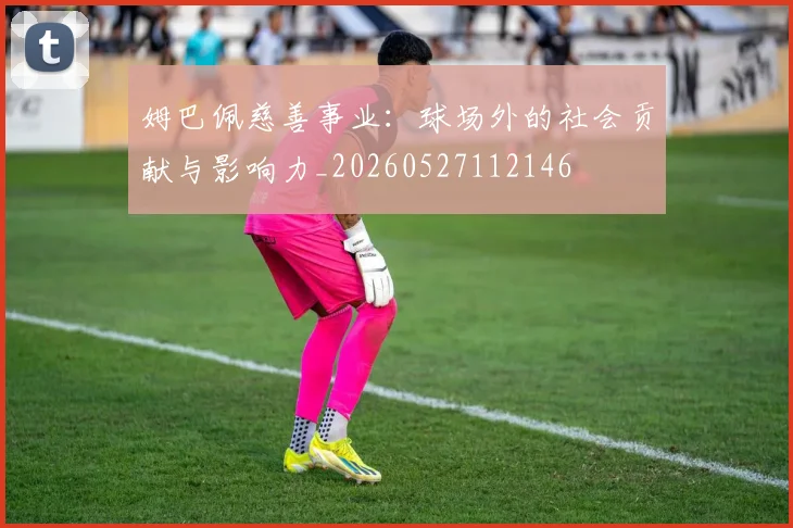 姆巴佩慈善事业:球场外的社会贡献与影响力_20260527112146