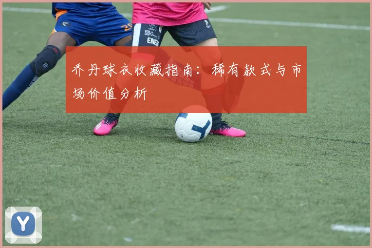 乔丹球衣收藏指南：稀有款式与市场价值分析