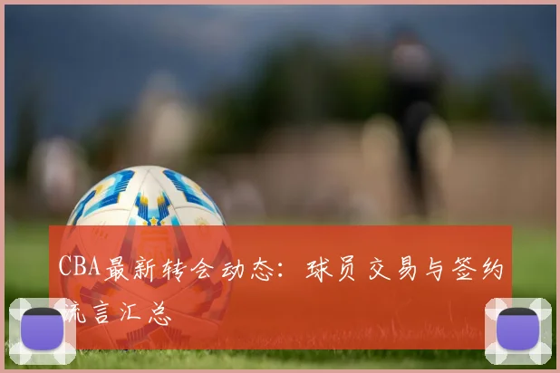 CBA最新转会动态:球员交易与签约流言汇总